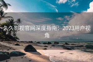 久久影视官网深度指南：2023用户视角