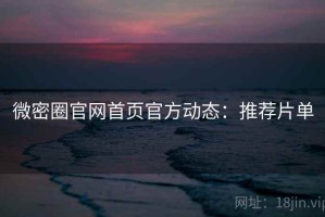 微密圈官网首页官方动态：推荐片单