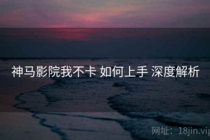 神马影院我不卡 如何上手 深度解析