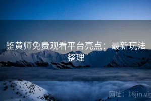 鉴黄师免费观看平台亮点：最新玩法整理