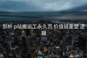 剖析 p站搬运工永久页 价值链重塑 逻辑