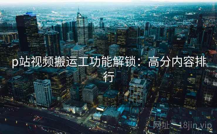 p站视频搬运工功能解锁：高分内容排行