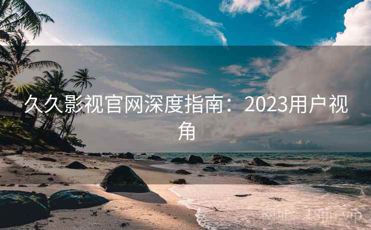 久久影视官网深度指南：2023用户视角