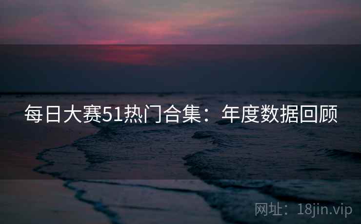 每日大赛51热门合集：年度数据回顾