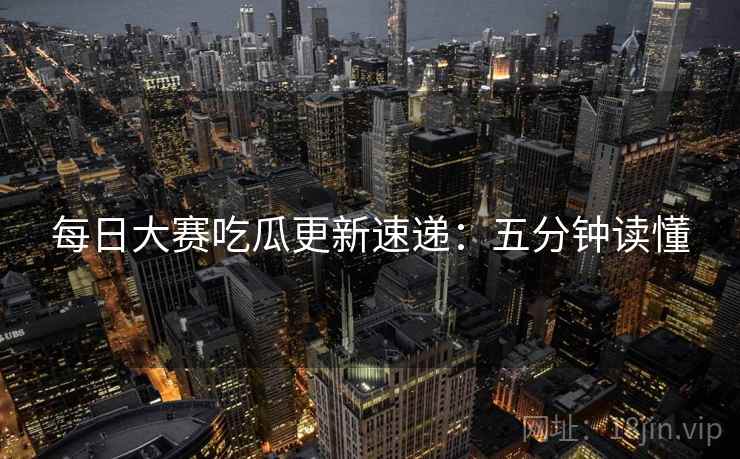 每日大赛吃瓜更新速递：五分钟读懂