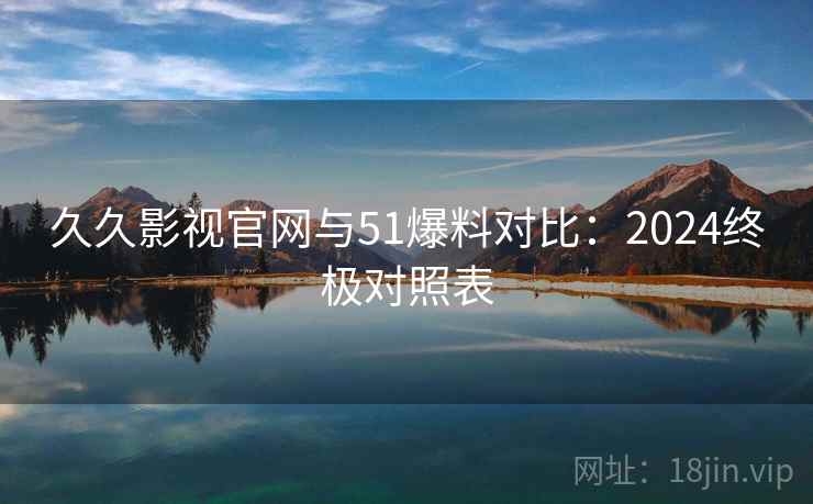 久久影视官网与51爆料对比：2024终极对照表