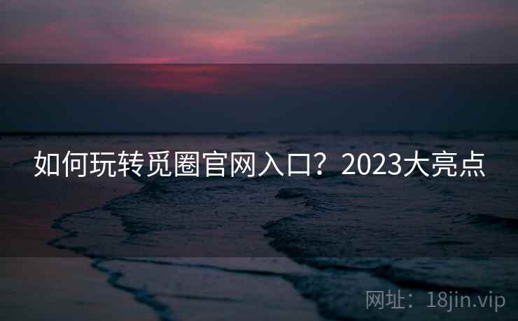 如何玩转觅圈官网入口？2023大亮点