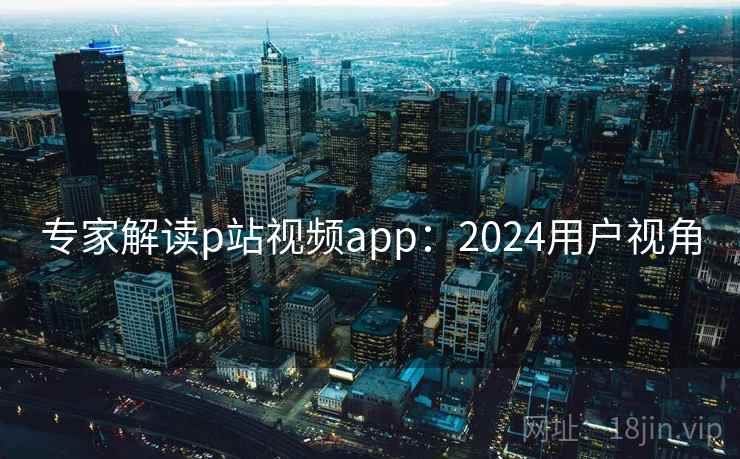 专家解读p站视频app：2024用户视角
