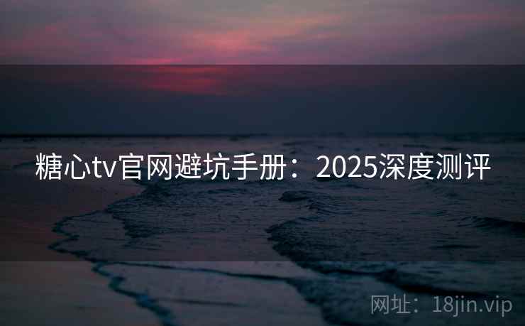 糖心tv官网避坑手册：2025深度测评