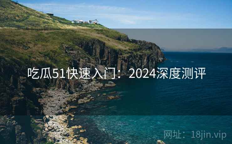 吃瓜51快速入门：2024深度测评
