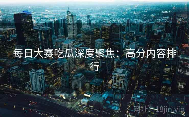 每日大赛吃瓜深度聚焦：高分内容排行