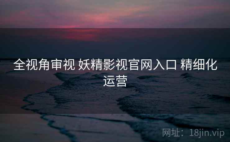 全视角审视 妖精影视官网入口 精细化运营