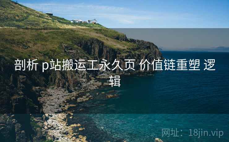 剖析 p站搬运工永久页 价值链重塑 逻辑