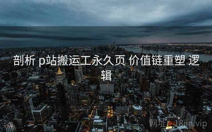 剖析 p站搬运工永久页 价值链重塑 逻辑