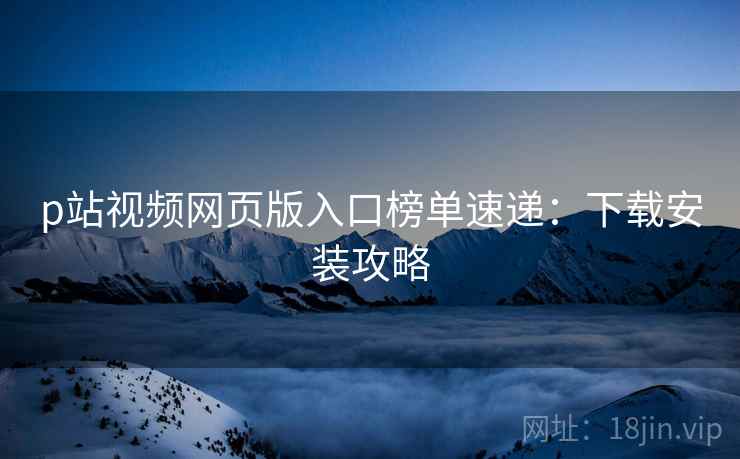 p站视频网页版入口榜单速递：下载安装攻略