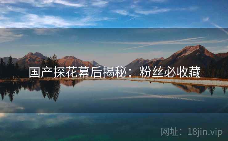 国产探花幕后揭秘：粉丝必收藏